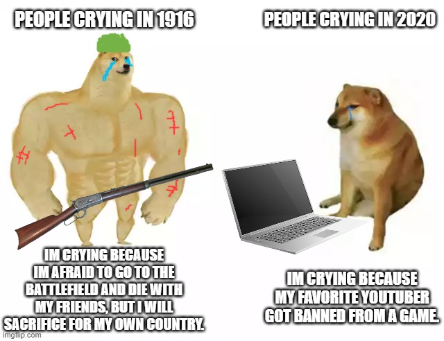 Buff Doge vs. Cheems | PEOPLE CRYING IN 1916; PEOPLE CRYING IN 2020; IM CRYING BECAUSE IM AFRAID TO GO TO THE BATTLEFIELD AND DIE WITH MY FRIENDS, BUT I WILL SACRIFICE FOR MY OWN COUNTRY. IM CRYING BECAUSE MY FAVORITE YOUTUBER GOT BANNED FROM A GAME. | image tagged in buff doge vs cheems | made w/ Imgflip meme maker