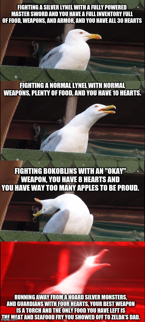 Inhaling Seagull | FIGHTING A SILVER LYNEL WITH A FULLY POWERED MASTER SWORD AND YOU HAVE A FULL INVENTORY FULL OF FOOD, WEAPONS, AND ARMOR, AND YOU HAVE ALL 30 HEARTS; FIGHTING A NORMAL LYNEL WITH NORMAL WEAPONS, PLENTY OF FOOD, AND YOU HAVE 10 HEARTS. FIGHTING BOKOBLINS WITH AN "OKAY" WEAPON, YOU HAVE 8 HEARTS AND YOU HAVE WAY TOO MANY APPLES TO BE PROUD. RUNNING AWAY FROM A HOARD SILVER MONSTERS, AND GUARDIANS WITH FOUR HEARTS, YOUR BEST WEAPON IS A TORCH AND THE ONLY FOOD YOU HAVE LEFT IS THE MEAT AND SEAFOOD FRY YOU SHOWED OFF TO ZELDA'S DAD. | image tagged in memes,inhaling seagull | made w/ Imgflip meme maker