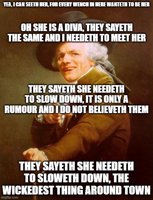 Who will name this song? | YEA, I CAN SEETH HER, FOR EVERY WENCH IN HERE WANTETH TO BE HER; OH SHE IS A DIVA, THEY SAYETH THE SAME AND I NEEDETH TO MEET HER; THEY SAYETH SHE NEEDETH TO SLOW DOWN, IT IS ONLY A RUMOUR AND I DO NOT BELIEVETH THEM; THEY SAYETH SHE NEEDETH TO SLOWETH DOWN, THE WICKEDEST THING AROUND TOWN | image tagged in olde english,old french man,joseph ducreux,archaic rap,joseph ducreaux | made w/ Imgflip meme maker