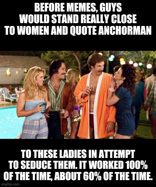 anchorman seduction | BEFORE MEMES, GUYS WOULD STAND REALLY CLOSE TO WOMEN AND QUOTE ANCHORMAN; TO THESE LADIES IN ATTEMPT TO SEDUCE THEM. IT WORKED 100% OF THE TIME, ABOUT 60% OF THE TIME. | image tagged in anchorman,memes,funny,pickup lines | made w/ Imgflip meme maker