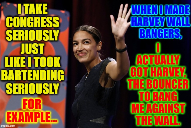 Taking Honesty to a Hole New Level | WHEN I MADE
HARVEY WALL
BANGERS, I TAKE CONGRESS SERIOUSLY JUST LIKE I TOOK BARTENDING SERIOUSLY; I ACTUALLY
GOT HARVEY, THE BOUNCER TO BANG ME AGAINST THE WALL. FOR EXAMPLE... | image tagged in vince vance,bartender,alexandria ocasio-cortez,aoc,memes,harvey wallbanger | made w/ Imgflip meme maker
