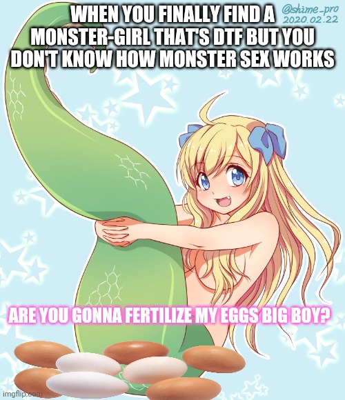 Monster girl | WHEN YOU FINALLY FIND A MONSTER-GIRL THAT'S DTF BUT YOU DON'T KNOW HOW MONSTER SEX WORKS; ARE YOU GONNA FERTILIZE MY EGGS BIG BOY? | image tagged in anime girl,monster,eggs | made w/ Imgflip meme maker