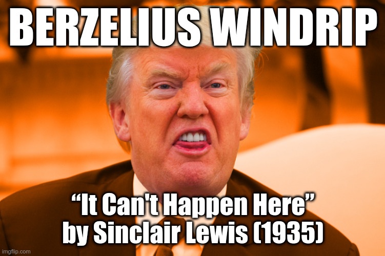 Trump is truly Berzelius Windrip | BERZELIUS WINDRIP; “It Can't Happen Here”
by Sinclair Lewis (1935) | image tagged in sneering orange trump,trump,berzelius windrip | made w/ Imgflip meme maker