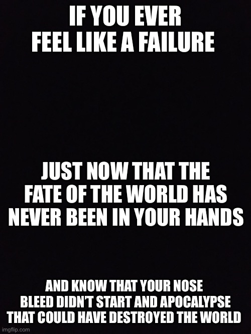 IF YOU EVER FEEL LIKE A FAILURE; JUST NOW THAT THE FATE OF THE WORLD HAS NEVER BEEN IN YOUR HANDS; AND KNOW THAT YOUR NOSE  BLEED DIDN’T START AND APOCALYPSE THAT COULD HAVE DESTROYED THE WORLD | made w/ Imgflip meme maker