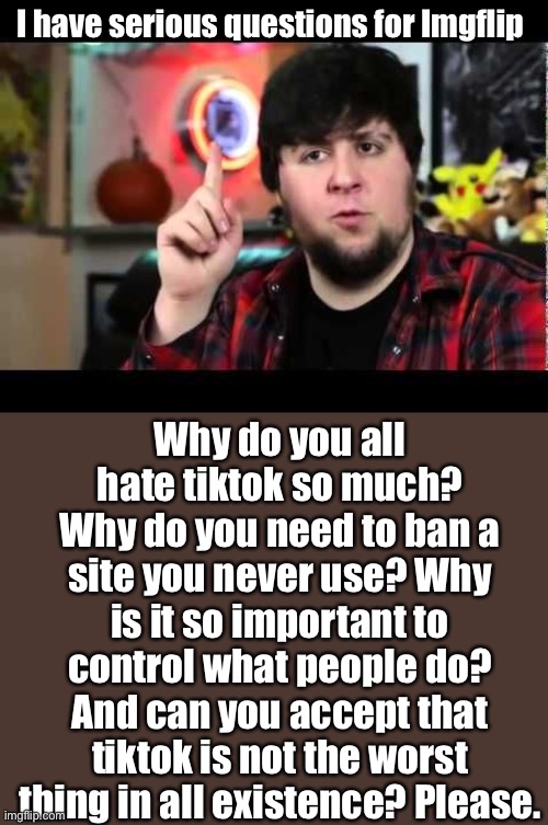 Tiktok is NOT evil | I have serious questions for Imgflip; Why do you all hate tiktok so much? Why do you need to ban a site you never use? Why is it so important to control what people do? And can you accept that tiktok is not the worst thing in all existence? Please. | image tagged in jontron i have several questions,oof | made w/ Imgflip meme maker