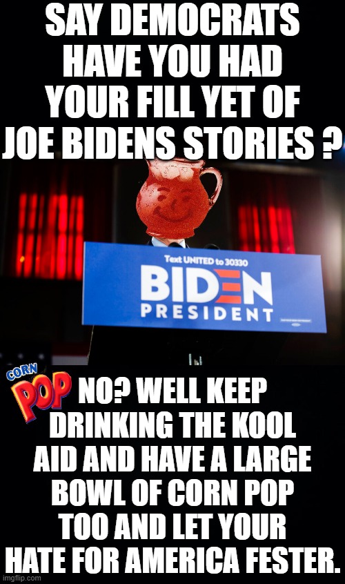 SAY DEMOCRATS HAVE YOU HAD YOUR FILL YET OF JOE BIDENS STORIES ? NO? WELL KEEP DRINKING THE KOOL AID AND HAVE A LARGE BOWL OF CORN POP TOO AND LET YOUR HATE FOR AMERICA FESTER. | image tagged in black background,joe biden,corn pop | made w/ Imgflip meme maker