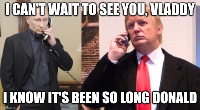 Trump Putin phone call | I CAN'T WAIT TO SEE YOU, VLADDY I KNOW IT'S BEEN SO LONG DONALD | image tagged in trump putin phone call | made w/ Imgflip meme maker