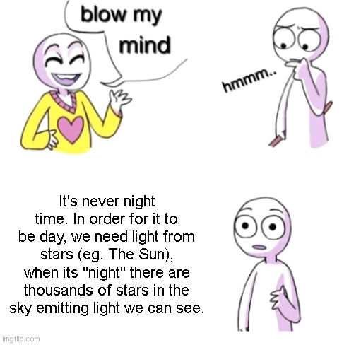 He's got a point. | It's never night time. In order for it to be day, we need light from stars (eg. The Sun), when its "night" there are thousands of stars in the sky emitting light we can see. | image tagged in memes,blow my mind | made w/ Imgflip meme maker