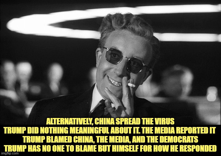 Doctor Strangelove says... | ALTERNATIVELY, CHINA SPREAD THE VIRUS
TRUMP DID NOTHING MEANINGFUL ABOUT IT. THE MEDIA REPORTED IT 
TRUMP BLAMED CHINA, THE MEDIA, AND THE D | image tagged in doctor strangelove says | made w/ Imgflip meme maker