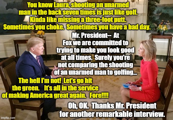 Trump- Fox News Interview | You know Laura, shooting an unarmed man in the back seven times is just like golf.  Kinda like missing a three-foot putt.  Sometimes you choke.  Sometimes you have a bad day. Mr. President--  At Fox we are committed to trying to make you look good at all times.  Surely you’re not comparing the shooting of an unarmed man to golfing…; The hell I’m not!  Let’s go hit the green.    It’s all in the service of making America great again.   Fore!!!! Oh, OK.  Thanks Mr. President for another remarkable interview. | image tagged in fox news,trump,donald trump approves,right wing,maga,trump 2020 | made w/ Imgflip meme maker
