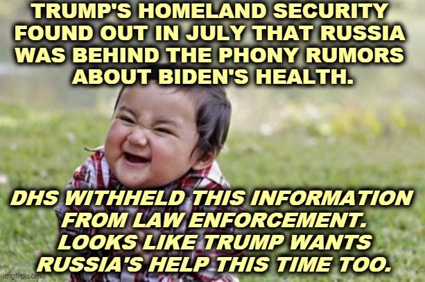 As far as Trump is concerned, the Russian vote is crucial. | TRUMP'S HOMELAND SECURITY 
FOUND OUT IN JULY THAT RUSSIA 
WAS BEHIND THE PHONY RUMORS 
ABOUT BIDEN'S HEALTH. DHS WITHHELD THIS INFORMATION 
FROM LAW ENFORCEMENT. LOOKS LIKE TRUMP WANTS RUSSIA'S HELP THIS TIME TOO. | image tagged in memes,evil toddler,trump,putin,biden,rumors | made w/ Imgflip meme maker