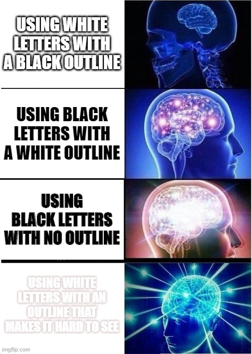 Expanding Brain Meme | USING WHITE LETTERS WITH A BLACK OUTLINE; USING BLACK LETTERS WITH A WHITE OUTLINE; USING BLACK LETTERS WITH NO OUTLINE; USING WHITE LETTERS WITH AN OUTLINE THAT MAKES IT HARD TO SEE | image tagged in memes,expanding brain,outlines | made w/ Imgflip meme maker