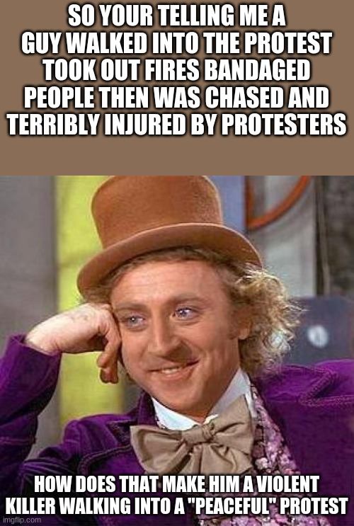 Creepy Condescending Wonka | SO YOUR TELLING ME A GUY WALKED INTO THE PROTEST TOOK OUT FIRES BANDAGED PEOPLE THEN WAS CHASED AND TERRIBLY INJURED BY PROTESTERS; HOW DOES THAT MAKE HIM A VIOLENT KILLER WALKING INTO A "PEACEFUL" PROTEST | image tagged in memes,creepy condescending wonka | made w/ Imgflip meme maker