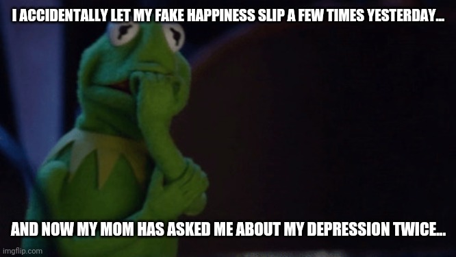 Nervous Kermit | I ACCIDENTALLY LET MY FAKE HAPPINESS SLIP A FEW TIMES YESTERDAY... AND NOW MY MOM HAS ASKED ME ABOUT MY DEPRESSION TWICE... | image tagged in nervous kermit | made w/ Imgflip meme maker