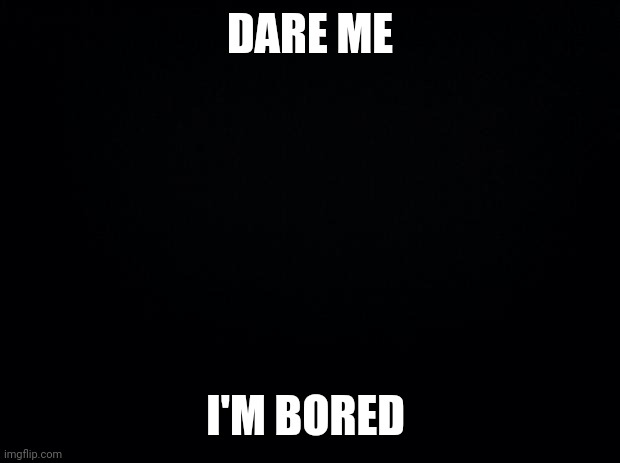 Black background | DARE ME; I'M BORED | image tagged in black background | made w/ Imgflip meme maker