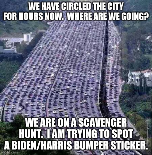 More trustworthy than any poll | WE HAVE CIRCLED THE CITY FOR HOURS NOW.  WHERE ARE WE GOING? WE ARE ON A SCAVENGER HUNT.  I AM TRYING TO SPOT A BIDEN/HARRIS BUMPER STICKER. | image tagged in worlds biggest traffic jam,trust your own eyes,never biden,never harris,polls are faked,creepy joe biden | made w/ Imgflip meme maker