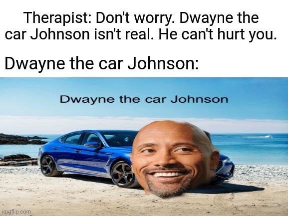 Dwayne the car Johnson | Therapist: Don't worry. Dwayne the car Johnson isn't real. He can't hurt you. Dwayne the car Johnson: | image tagged in blank white template,memes,dwayne johnson,meme,funny memes,cars | made w/ Imgflip meme maker
