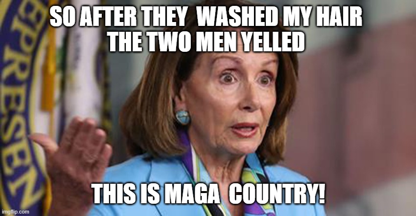 PelosiLies | SO AFTER THEY  WASHED MY HAIR 
THE TWO MEN YELLED; THIS IS MAGA  COUNTRY! | image tagged in pelosilies | made w/ Imgflip meme maker
