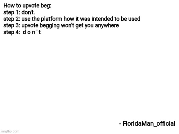 how to upvote beg | How to upvote beg:
step 1: don't.
step 2: use the platform how it was intended to be used
step 3: upvote begging won't get you anywhere
step 4:  d o n ' t; - FloridaMan_official | image tagged in blank white template,upvotes,upvote begging,stop it get some help,stop reading the tags | made w/ Imgflip meme maker