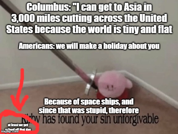 stupidity explained | Columbus: "I can get to Asia in 3,000 miles cutting across the United States because the world is tiny and flat; Americans: we will make a holiday about you; Because of space ships, and since that was stupid, therefore; at least we get school off that day | image tagged in kirby has found your sin unforgivable | made w/ Imgflip meme maker