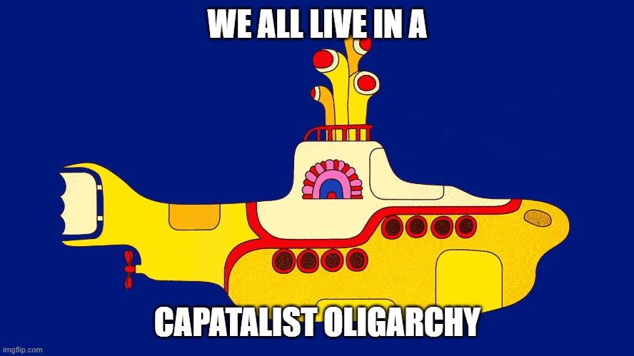 Harsh Truth | WE ALL LIVE IN A; CAPATALIST OLIGARCHY | image tagged in yellow submarine | made w/ Imgflip meme maker
