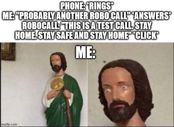 Please tell if anyone here has also gotten a call like this because holy s*** this is terrifying. | PHONE: *RINGS*
ME: "PROBABLY ANOTHER ROBO CALL" *ANSWERS*
ROBOCALL: "THIS IS A TEST CALL. STAY HOME. STAY SAFE AND STAY HOME" *CLICK*; ME: | image tagged in wide eyed jesus,robocall,terrifying,whyofallthingsdidihavetowakeuptothis | made w/ Imgflip meme maker