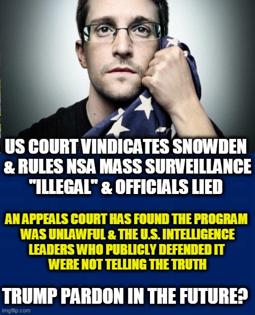 News Facebook Would Not Allow Me To Post |  US COURT VINDICATES SNOWDEN 
& RULES NSA MASS SURVEILLANCE "ILLEGAL" & OFFICIALS LIED; AN APPEALS COURT HAS FOUND THE PROGRAM 

WAS UNLAWFUL & THE U.S. INTELLIGENCE LEADERS WHO PUBLICLY DEFENDED IT 
WERE NOT TELLING THE TRUTH; TRUMP PARDON IN THE FUTURE? | image tagged in political meme,politics,edward snowden,nsa,surveillance,privacy | made w/ Imgflip meme maker