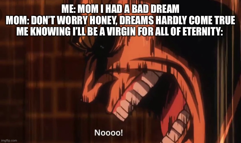 NOOOO! All Might | ME: MOM I HAD A BAD DREAM
MOM: DON’T WORRY HONEY, DREAMS HARDLY COME TRUE
ME KNOWING I’LL BE A VIRGIN FOR ALL OF ETERNITY: | image tagged in noooo all might | made w/ Imgflip meme maker