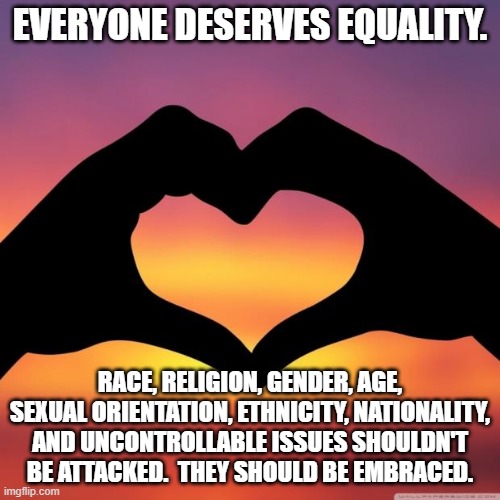 We All Do |  EVERYONE DESERVES EQUALITY. RACE, RELIGION, GENDER, AGE, SEXUAL ORIENTATION, ETHNICITY, NATIONALITY, AND UNCONTROLLABLE ISSUES SHOULDN'T BE ATTACKED.  THEY SHOULD BE EMBRACED. | image tagged in equality for everyone 1,equality,memes | made w/ Imgflip meme maker