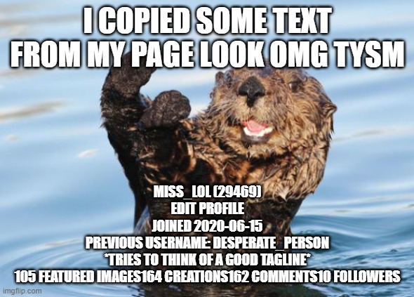 TYSM!! | I COPIED SOME TEXT FROM MY PAGE LOOK OMG TYSM; MISS_LOL (29469)
EDIT PROFILE
JOINED 2020-06-15
PREVIOUS USERNAME: DESPERATE_PERSON
*TRIES TO THINK OF A GOOD TAGLINE*
105 FEATURED IMAGES164 CREATIONS162 COMMENTS10 FOLLOWERS | image tagged in otter celebration | made w/ Imgflip meme maker