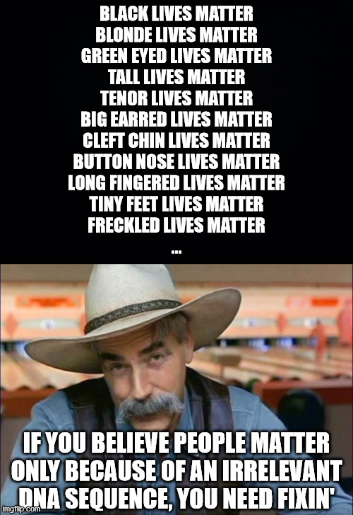 Who you are and your character has nothing to do with your genetic makeup... | BLACK LIVES MATTER
BLONDE LIVES MATTER
GREEN EYED LIVES MATTER
TALL LIVES MATTER
TENOR LIVES MATTER
BIG EARRED LIVES MATTER
CLEFT CHIN LIVES MATTER
BUTTON NOSE LIVES MATTER
LONG FINGERED LIVES MATTER
TINY FEET LIVES MATTER
FRECKLED LIVES MATTER
... IF YOU BELIEVE PEOPLE MATTER ONLY BECAUSE OF AN IRRELEVANT DNA SEQUENCE, YOU NEED FIXIN' | image tagged in black background,sam elliott special kind of stupid,black lives matter,liberal hypocrisy | made w/ Imgflip meme maker