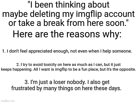 Imgflip these days gives me depression. I might delete or just take a break or just stay, but I will mostly stay. | "I been thinking about maybe deleting my imgflip account or take a break from here soon."; Here are the reasons why:; 1. I don't feel appreciated enough, not even when I help someone. 2. I try to avoid toxicity on here as much as I can, but it just keeps happening. All I want is imgflip to be a fun place, but it's the opposite. 3. I'm just a loser nobody. I also get frustrated by many things on here these days. | image tagged in blank white template,depression,depressed,memes,meme,depressing | made w/ Imgflip meme maker
