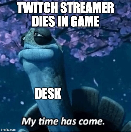 Pretty proud of myself | TWITCH STREAMER DIES IN GAME; DESK | image tagged in my time has come | made w/ Imgflip meme maker