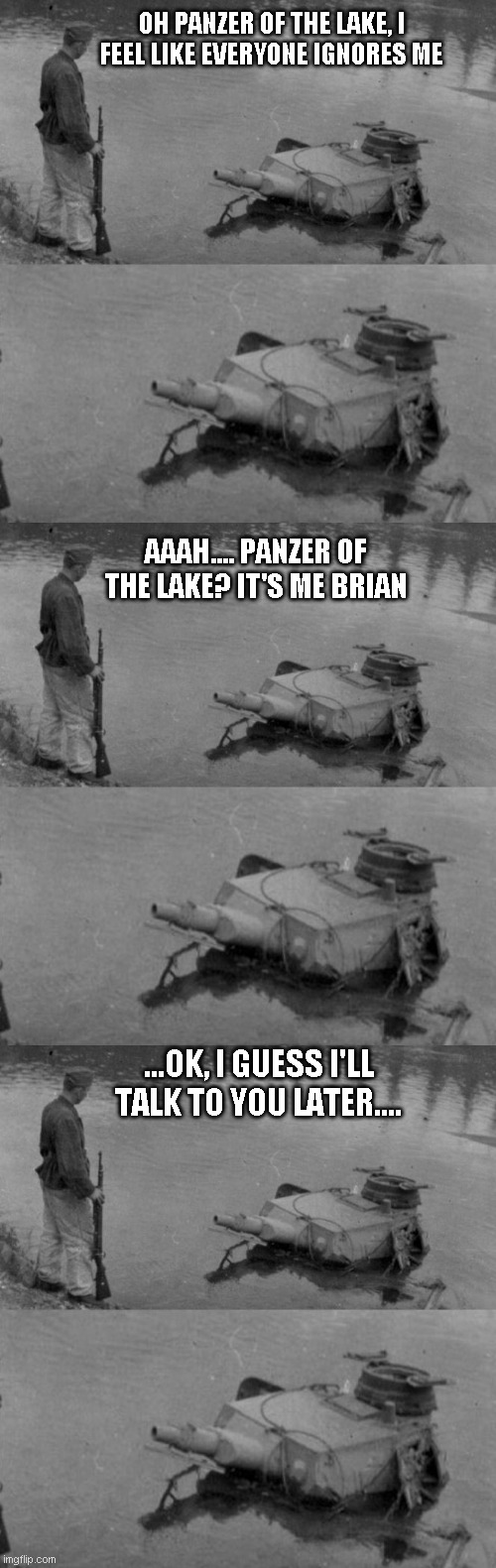 OH PANZER OF THE LAKE, I FEEL LIKE EVERYONE IGNORES ME; AAAH.... PANZER OF THE LAKE? IT'S ME BRIAN; ...OK, I GUESS I'LL TALK TO YOU LATER.... | image tagged in panzer of the lake | made w/ Imgflip meme maker