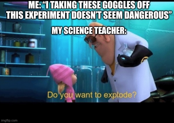 Do you want to explode | ME: “I TAKING THESE GOGGLES OFF THIS EXPERIMENT DOESN’T SEEM DANGEROUS”; MY SCIENCE TEACHER: | image tagged in do you want to explode | made w/ Imgflip meme maker