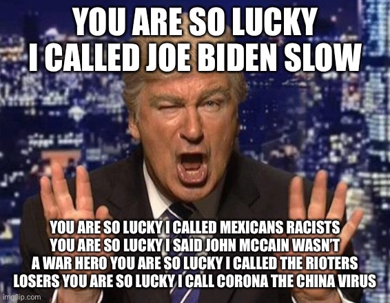 Alec Baldwin Donald Trump | YOU ARE SO LUCKY I CALLED JOE BIDEN SLOW; YOU ARE SO LUCKY I CALLED MEXICANS RACISTS YOU ARE SO LUCKY I SAID JOHN MCCAIN WASN’T A WAR HERO YOU ARE SO LUCKY I CALLED THE RIOTERS LOSERS YOU ARE SO LUCKY I CALL CORONA THE CHINA VIRUS | image tagged in alec baldwin donald trump | made w/ Imgflip meme maker