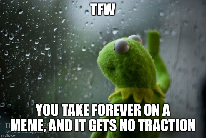 kermit window | TFW; YOU TAKE FOREVER ON A MEME, AND IT GETS NO TRACTION | image tagged in kermit window | made w/ Imgflip meme maker