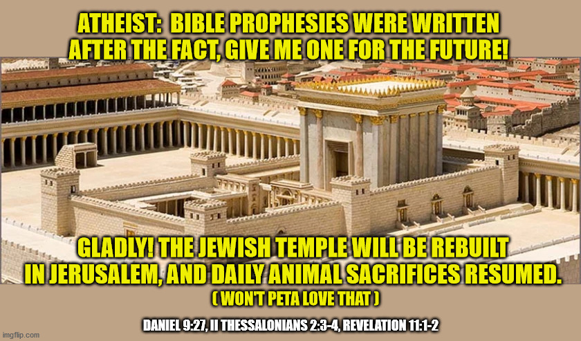 Will Trump/Netanyahu make it happen? |  ATHEIST:  BIBLE PROPHESIES WERE WRITTEN AFTER THE FACT, GIVE ME ONE FOR THE FUTURE! GLADLY! THE JEWISH TEMPLE WILL BE REBUILT IN JERUSALEM, AND DAILY ANIMAL SACRIFICES RESUMED. ( WON'T PETA LOVE THAT ); DANIEL 9:27, II THESSALONIANS 2:3-4, REVELATION 11:1-2 | image tagged in jewish,holy bible,prediction,atheism | made w/ Imgflip meme maker