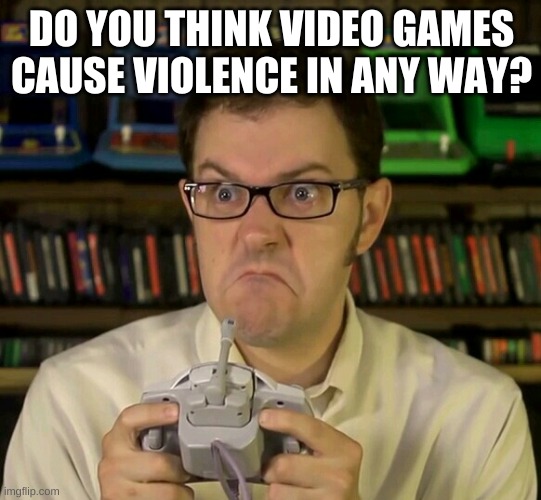 Angry Video Game Nerd | DO YOU THINK VIDEO GAMES CAUSE VIOLENCE IN ANY WAY? | image tagged in angry video game nerd | made w/ Imgflip meme maker
