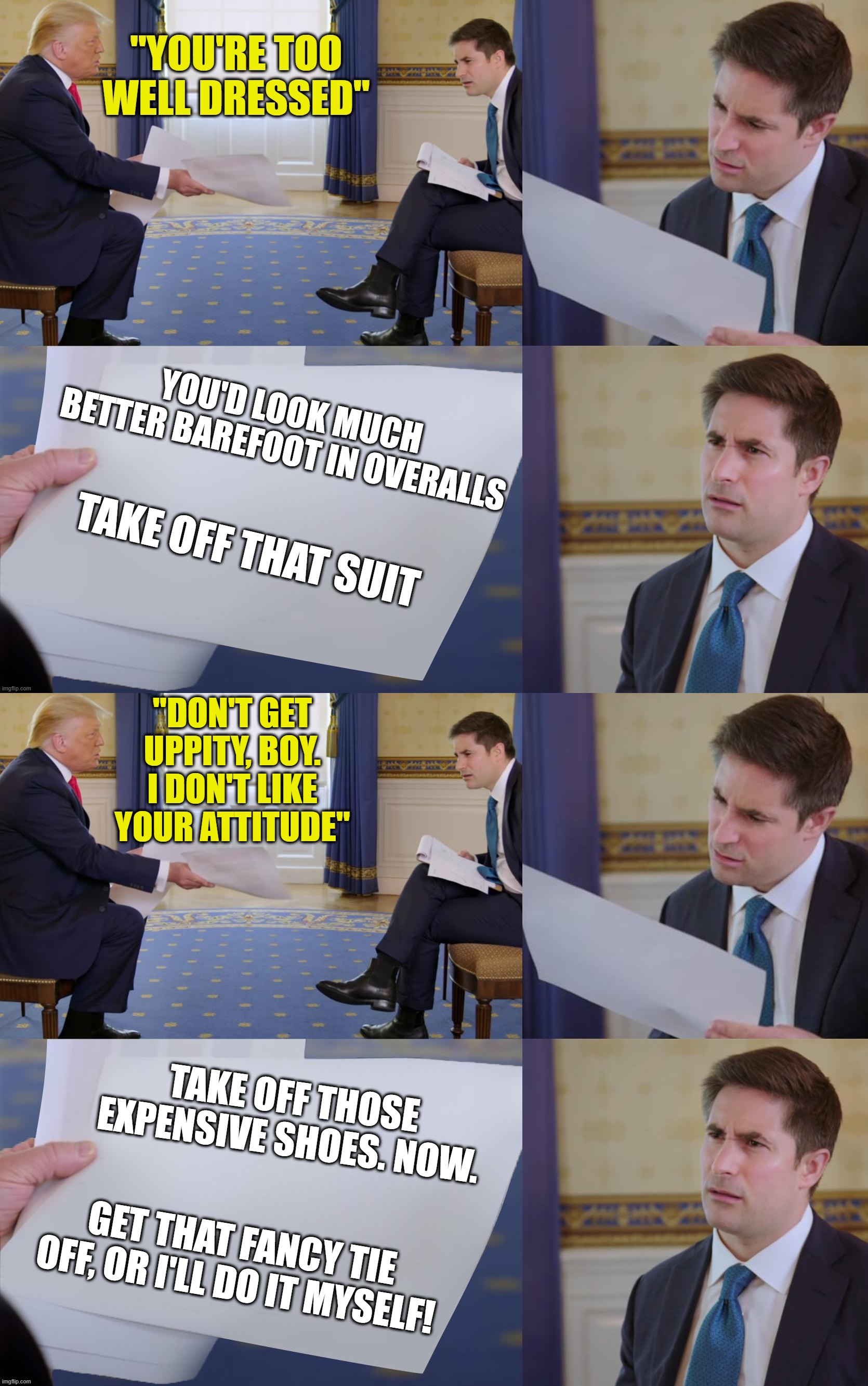 Strict Dress Code Instructions | "DON'T GET UPPITY, BOY. I DON'T LIKE YOUR ATTITUDE"; TAKE OFF THOSE EXPENSIVE SHOES. NOW. GET THAT FANCY TIE OFF, OR I'LL DO IT MYSELF! | image tagged in politics | made w/ Imgflip meme maker