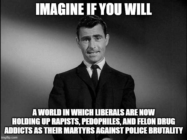 rod serling twilight zone | IMAGINE IF YOU WILL; A WORLD IN WHICH LIBERALS ARE NOW HOLDING UP RAPISTS, PEDOPHILES, AND FELON DRUG ADDICTS AS THEIR MARTYRS AGAINST POLICE BRUTALITY | image tagged in rod serling twilight zone | made w/ Imgflip meme maker