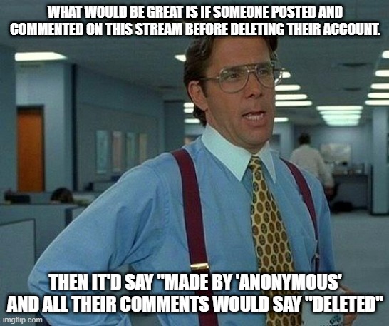 reasons 2 "not" delete urself... | WHAT WOULD BE GREAT IS IF SOMEONE POSTED AND COMMENTED ON THIS STREAM BEFORE DELETING THEIR ACCOUNT. THEN IT'D SAY "MADE BY 'ANONYMOUS' AND ALL THEIR COMMENTS WOULD SAY "DELETED" | image tagged in memes,that would be great,funny,anonymous,deleted accounts,jokes | made w/ Imgflip meme maker