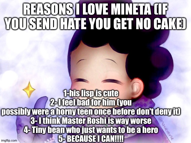 (I can already hear the toxic people coming for me help) | REASONS I LOVE MINETA (IF YOU SEND HATE YOU GET NO CAKE); 1-his lisp is cute
2- I feel bad for him (you possibly were a horny teen once before don't deny it)
3- I think Master Roshi is way worse
4- Tiny bean who just wants to be a hero
5- BECAUSE I CAN!!!! | image tagged in mineta approves,anime,my hero academia,boku no hero academia | made w/ Imgflip meme maker