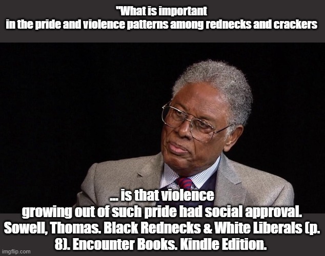 So what is the same and what is different now? | "What is important in the pride and violence patterns among rednecks and crackers; ... is that violence growing out of such pride had social approval.

Sowell, Thomas. Black Rednecks & White Liberals (p. 8). Encounter Books. Kindle Edition. | image tagged in thomas sowell | made w/ Imgflip meme maker