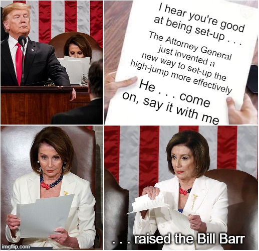 Pelosi Tears Speech | I hear you're good at being set-up . . . The Attorney General just invented a new way to set-up the high-jump more effectively; He . . . come on, say it with me; . . . raised the Bill Barr | image tagged in pelosi tears speech | made w/ Imgflip meme maker