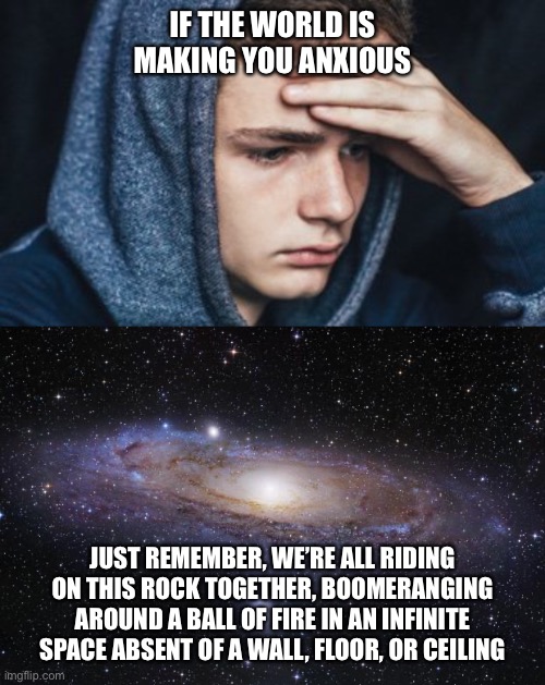 Think outside the...space | IF THE WORLD IS MAKING YOU ANXIOUS; JUST REMEMBER, WE’RE ALL RIDING ON THIS ROCK TOGETHER, BOOMERANGING AROUND A BALL OF FIRE IN AN INFINITE SPACE ABSENT OF A WALL, FLOOR, OR CEILING | image tagged in god religion universe,space,world,anxiety,memes,deep thoughts | made w/ Imgflip meme maker