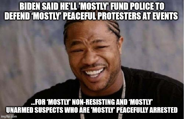 'mostly' not 100% opposite of what happened | BIDEN SAID HE'LL 'MOSTLY' FUND POLICE TO DEFEND ‘MOSTLY’ PEACEFUL PROTESTERS AT EVENTS; ...FOR ‘MOSTLY’ NON-RESISTING AND ‘MOSTLY’ UNARMED SUSPECTS WHO ARE 'MOSTLY' PEACEFULLY ARRESTED | image tagged in memes,yo dawg heard you,sleepy joe,riots | made w/ Imgflip meme maker