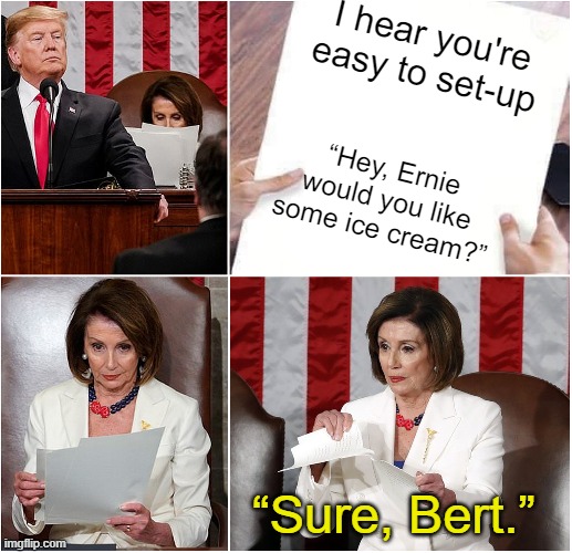 Pelosi Tears Speech | I hear you're easy to set-up “Hey, Ernie would you like some ice cream?” “Sure, Bert.” | image tagged in pelosi tears speech | made w/ Imgflip meme maker
