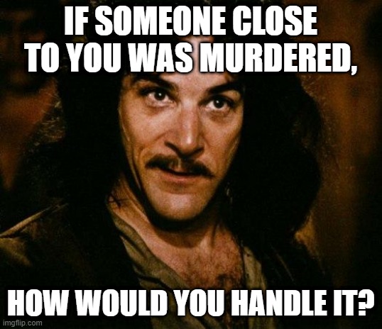 ik this is a lil dark, just curious 2 c what ppl'l say... | IF SOMEONE CLOSE TO YOU WAS MURDERED, HOW WOULD YOU HANDLE IT? | image tagged in memes,inigo montoya,question,murder,reaction | made w/ Imgflip meme maker