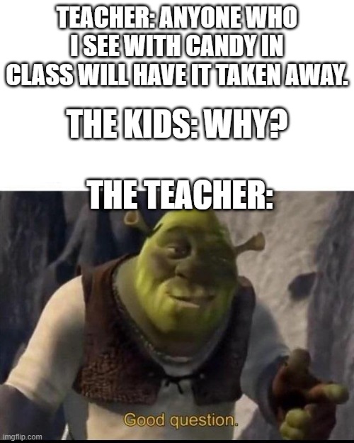 Shrek | TEACHER: ANYONE WHO I SEE WITH CANDY IN CLASS WILL HAVE IT TAKEN AWAY. THE KIDS: WHY? THE TEACHER: | image tagged in memes,shrek good question | made w/ Imgflip meme maker